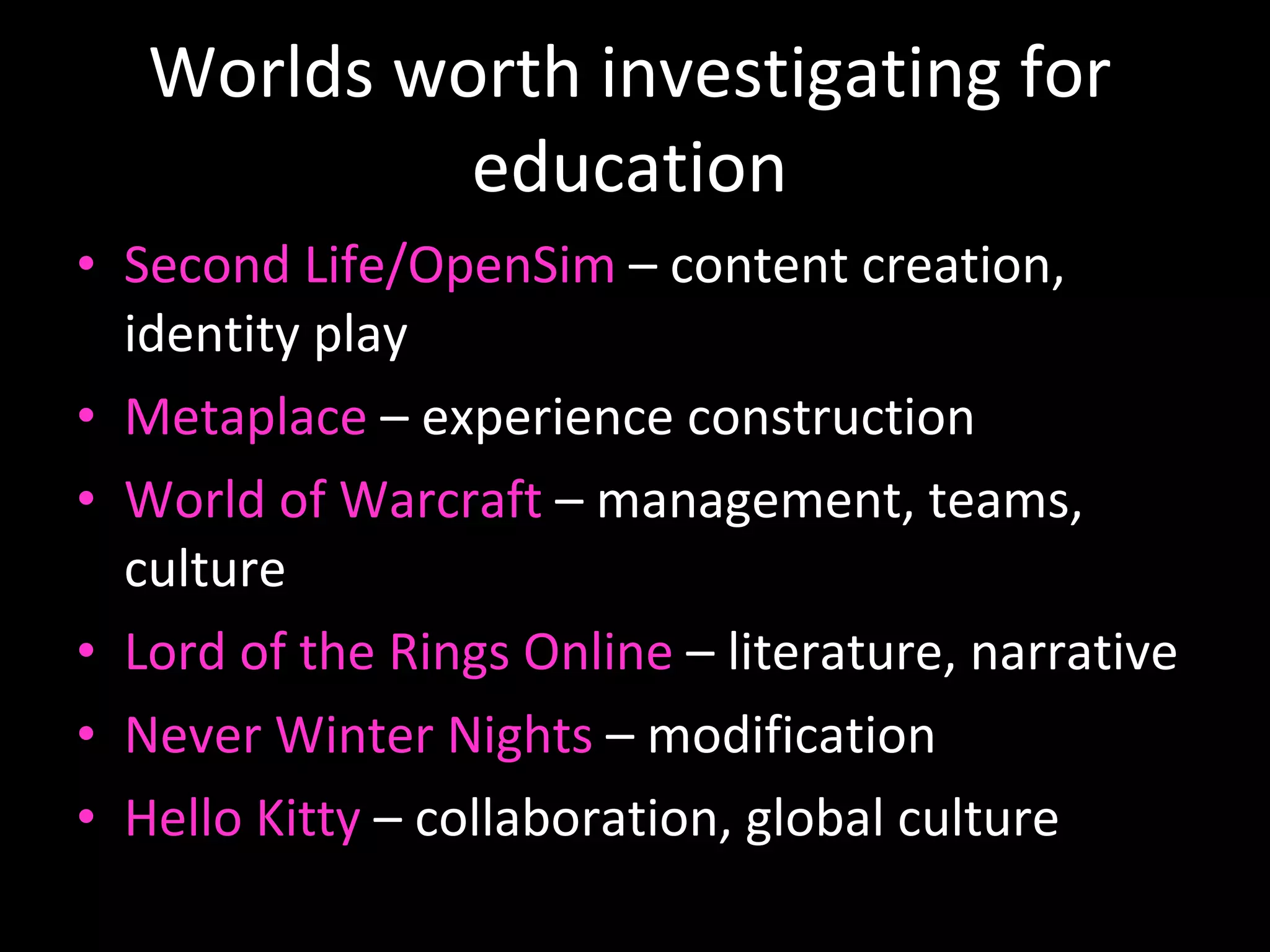 Worlds worth investigating for education Second Life/OpenSim  – content creation, identity play Metaplace  – experience construction World of Warcraft  – management, teams, culture Lord of the Rings Online  – literature, narrative Never Winter Nights  – modification Hello Kitty  – collaboration, global culture 