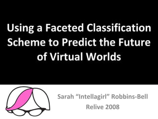 Using a Faceted Classification Scheme to Predict the Future of Virtual Worlds Sarah “Intellagirl” Robbins-Bell Relive 2008 