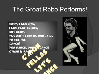 The Great Robo Performs!
Baby, I can sing,
I can play guitar,
but Baby,
you ain’t seen nothin’, till
ya see me
Dance!
Yea Dance, Dance, Dance
C’mon & dance