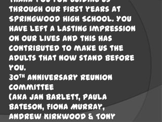 Thank you for guiding us
through our first years at
Springwood High School. You
have left a lasting impression
on our lives and this has
contributed to make us the
adults that now stand before
you.
30th Anniversary Reunion
Committee
(aka Jan Barlett, Paula
Bateson, Fiona Murray,
Andrew Kirkwood & Tony