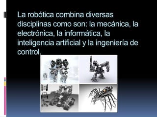 La robótica combina diversas disciplinas como son: la mecánica, la electrónica, la informática, la inteligencia artificial y la ingeniería de control.