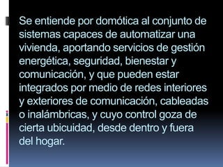 Se entiende por domótica al conjunto de sistemas capaces de automatizar una vivienda, aportando servicios de gestión energética, seguridad, bienestar y comunicación, y que pueden estar integrados por medio de redes interiores y exteriores de comunicación, cableadas o inalámbricas, y cuyo control goza de cierta ubicuidad, desde dentro y fuera del hogar.