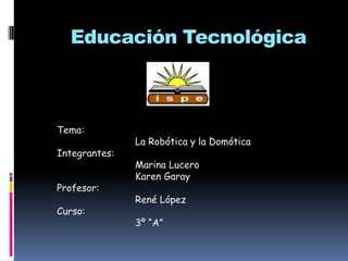 Educación Tecnológica Tema:                            La Robótica y la Domótica Integrantes:                             Marina Lucero                             Karen Garay Profesor:                            René López Curso:                             3º “A” 