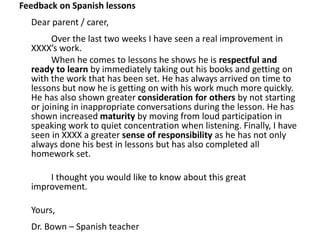 Feedback on Spanish lessons
Dear parent / carer,
Over the last two weeks I have seen a real improvement in
XXXX’s work.
When he comes to lessons he shows he is respectful and
ready to learn by immediately taking out his books and getting on
with the work that has been set. He has always arrived on time to
lessons but now he is getting on with his work much more quickly.
He has also shown greater consideration for others by not starting
or joining in inappropriate conversations during the lesson. He has
shown increased maturity by moving from loud participation in
speaking work to quiet concentration when listening. Finally, I have
seen in XXXX a greater sense of responsibility as he has not only
always done his best in lessons but has also completed all
homework set.
I thought you would like to know about this great
improvement.
Yours,
Dr. Bown – Spanish teacher
 