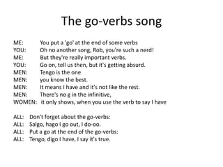 The go-verbs song
ME: You put a 'go' at the end of some verbs
YOU: Oh no another song, Rob, you're such a nerd!
ME: But they're really important verbs.
YOU: Go on, tell us then, but it's getting absurd.
MEN: Tengo is the one
MEN: you know the best.
MEN: It means I have and it's not like the rest.
MEN: There's no g in the infinitive,
WOMEN: it only shows, when you use the verb to say I have
ALL: Don't forget about the go-verbs:
ALL: Salgo, hago I go out, I do-oo.
ALL: Put a go at the end of the go-verbs:
ALL: Tengo, digo I have, I say it's true.
 