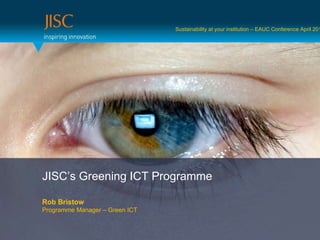JISC’s Greening ICT Programme Rob Bristow Programme Manager – Green ICT Sustainability at your institution – EAUC Conference April 2011 
