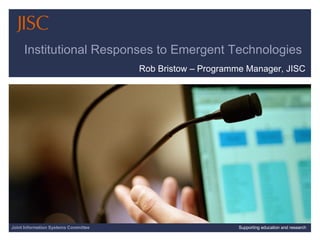 Institutional Responses to Emergent Technologies  Rob Bristow – Programme Manager, JISC 04/06/09   |  Supporting education and research  |  Slide  Joint Information Systems Committee Supporting education and research 
