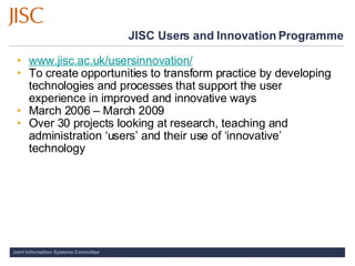 JISC Users and Innovation Programme <ul><ul><li>www.jisc.ac.uk/usersinnovation/ </li></ul></ul><ul><ul><li>To create oppor...