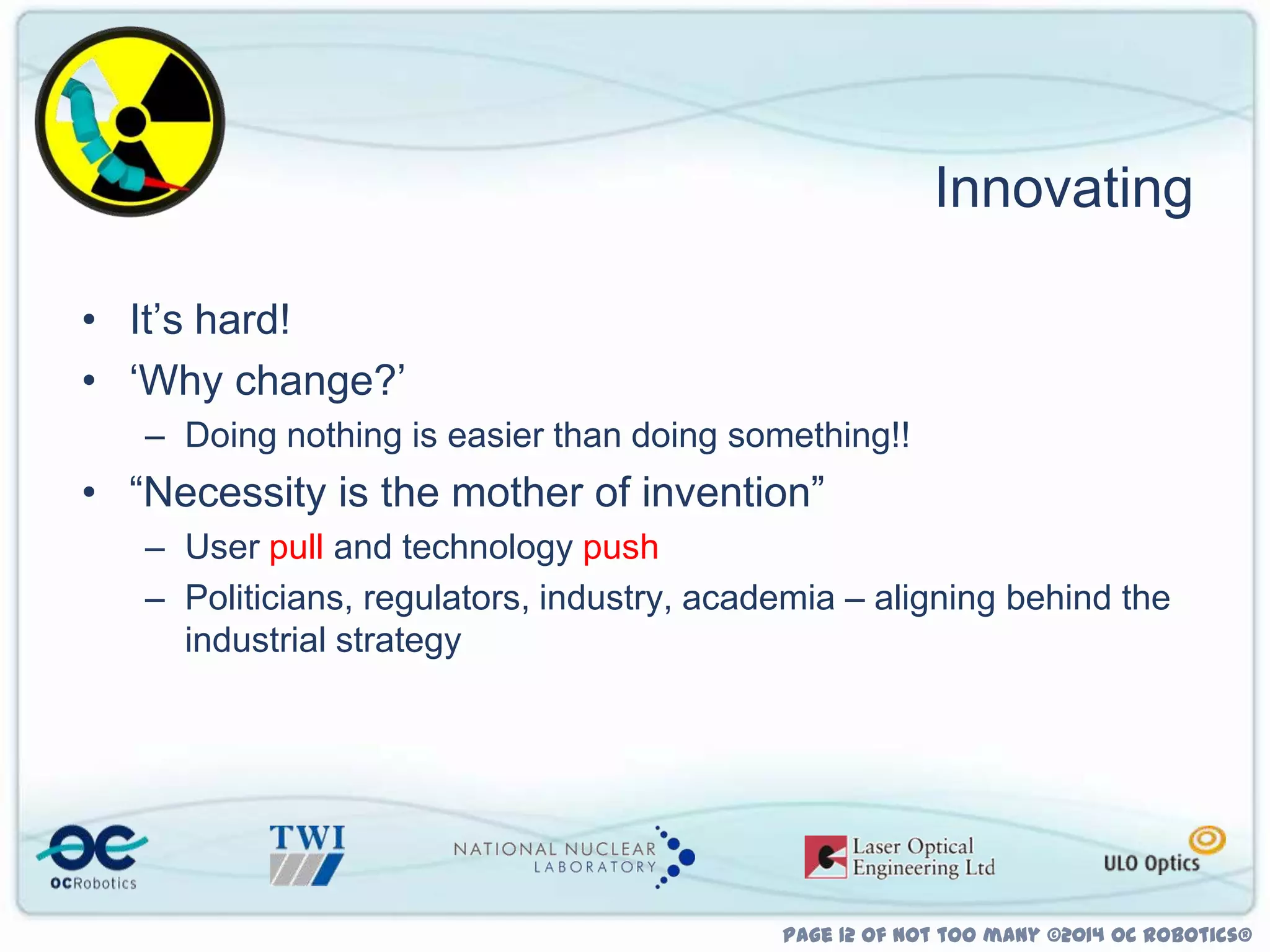 Innovating
• It‟s hard!
• „Why change?‟
– Doing nothing is easier than doing something!!

• “Necessity is the mother of invention”
– User pull and technology push
– Politicians, regulators, industry, academia – aligning behind the
industrial strategy

Page 12 of not too many ©2014 OC Robotics®

 