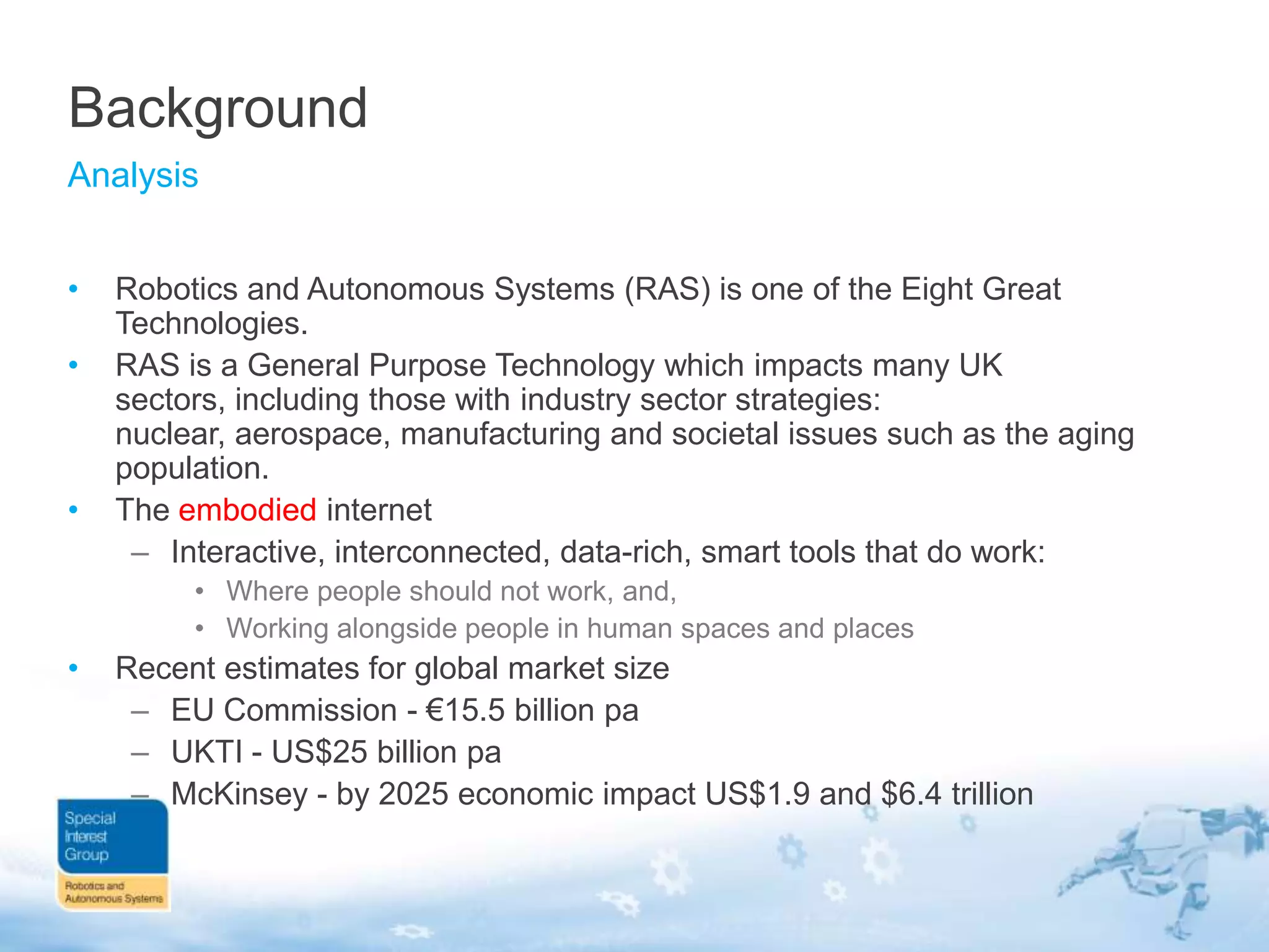 Background
Analysis
•

•

•

Robotics and Autonomous Systems (RAS) is one of the Eight Great
Technologies.
RAS is a General Purpose Technology which impacts many UK
sectors, including those with industry sector strategies:
nuclear, aerospace, manufacturing and societal issues such as the aging
population.
The embodied internet
– Interactive, interconnected, data-rich, smart tools that do work:
• Where people should not work, and,
• Working alongside people in human spaces and places

•

Recent estimates for global market size
– EU Commission - €15.5 billion pa
– UKTI - US$25 billion pa
– McKinsey - by 2025 economic impact US$1.9 and $6.4 trillion

 