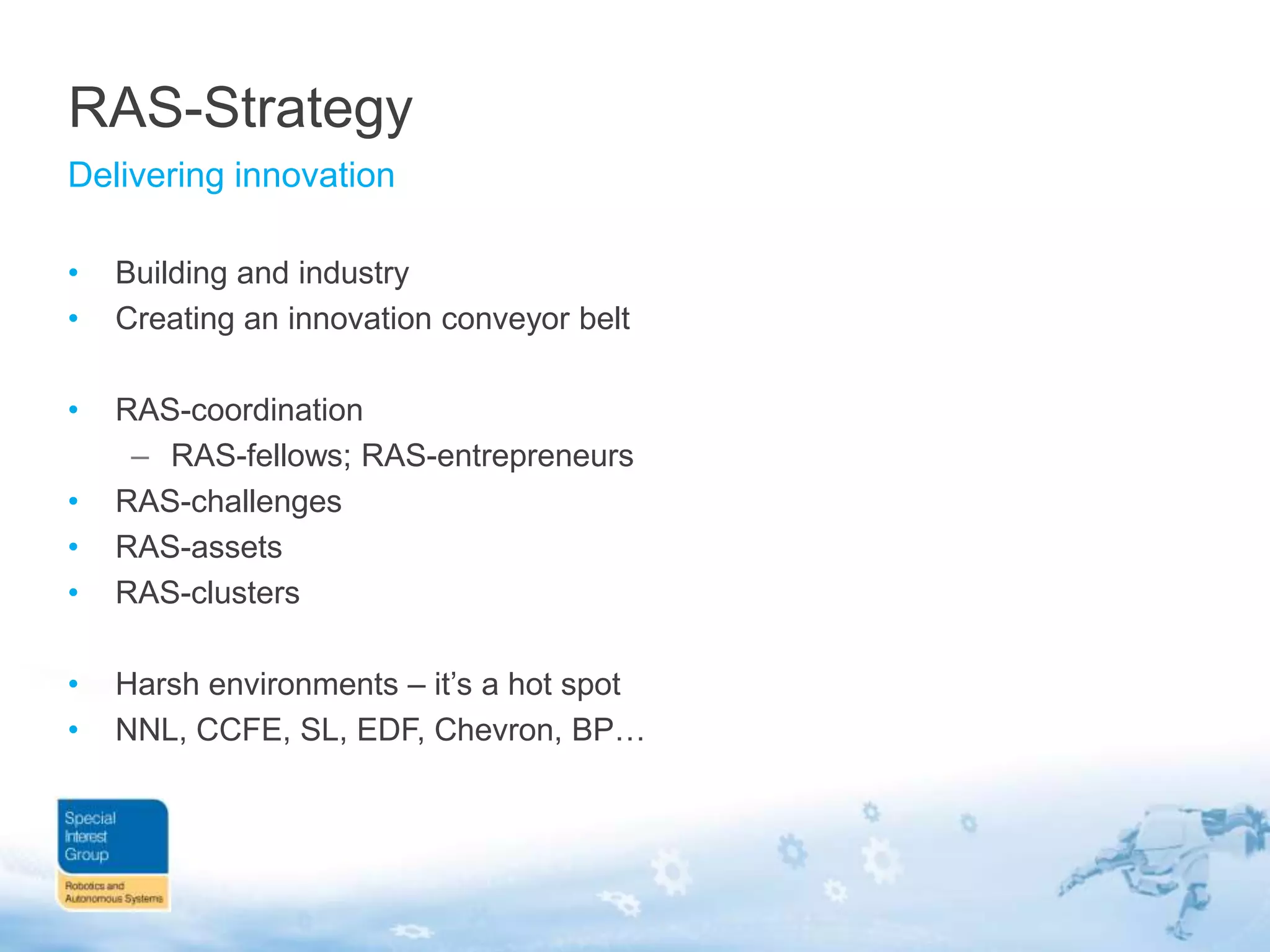 RAS-Strategy
Delivering innovation
•
•

Building and industry
Creating an innovation conveyor belt

•
•
•
•

RAS-coordination
– RAS-fellows; RAS-entrepreneurs
RAS-challenges
RAS-assets
RAS-clusters

•
•

Harsh environments – it‟s a hot spot
NNL, CCFE, SL, EDF, Chevron, BP…

 