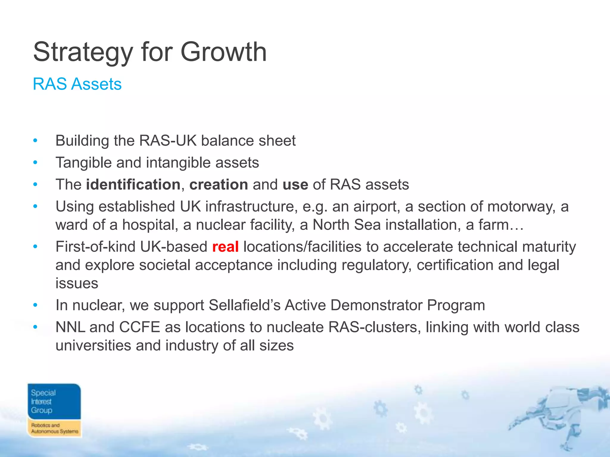 Strategy for Growth
RAS Assets
•
•
•
•
•

•
•

Building the RAS-UK balance sheet
Tangible and intangible assets
The identification, creation and use of RAS assets
Using established UK infrastructure, e.g. an airport, a section of motorway, a
ward of a hospital, a nuclear facility, a North Sea installation, a farm…
First-of-kind UK-based real locations/facilities to accelerate technical maturity
and explore societal acceptance including regulatory, certification and legal
issues
In nuclear, we support Sellafield‟s Active Demonstrator Program
NNL and CCFE as locations to nucleate RAS-clusters, linking with world class
universities and industry of all sizes

 