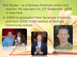 Rob Buyea – is a famous American writer and 
teacher. He was born on 12th September 1976 
in New-York. 
In 1999,he graduated from Syracuse University, 
and from 2000-2006 worked at Bethany 
Community school. 
 