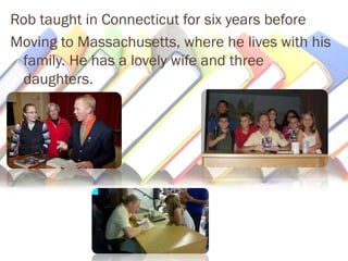 Rob taught in Connecticut for six years before 
Moving to Massachusetts, where he lives with his 
family. He has a lovely wife and three 
daughters. 
 