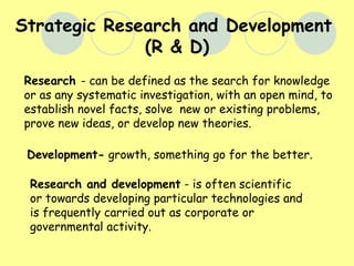 Strategic Research and Development (R & D) Research and development  - is often scientific or towards developing particular technologies and is frequently carried out as corporate or governmental activity.  Research  - can be defined as the search for knowledge or as any systematic investigation, with an open mind, to establish novel facts, solve  new or existing problems, prove new ideas, or develop new theories. Development-  growth, something go for the better. 