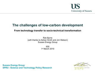 The challenges of low-carbon development From technology transfer to socio-technical transformation Rob Byrne (with thanks to Adrian Smith and Jim Watson) Sussex Energy Group IDS 1 st  March 2010 