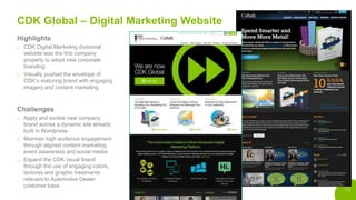 15
CDK Global – Digital Marketing Website
Highlights
o CDK Digital Marketing divisional
website was the first company
property to adopt new corporate
branding
o Visually pushed the envelope of
CDK’s maturing brand with engaging
imagery and content marketing
Challenges
o Apply and evolve new company
brand across a dynamic site already
built in Wordpress
o Maintain high audience engagement
through aligned content marketing,
event awareness and social media
o Expand the CDK visual brand
through the use of engaging colors,
textures and graphic treatments
relevant to Automotive Dealer
customer base
 