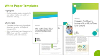 5
White Paper Templates
Highlights
o Easily-reusable design accounts for
any subject matter and quick-turn
electronic delivery.
Challenges
o Template must account for mulitple
document lengths, yet fluid and
repurposable.
o Align inset imagery and datapoints to
CDK visual brand in a versatile
format for quick online export.
 
