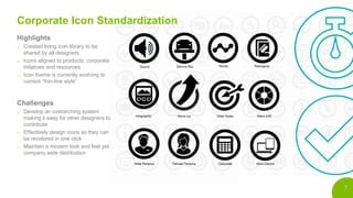 7
Corporate Icon Standardization
Highlights
o Created living icon library to be
shared by all designers
o Icons aligned to products, corporate
initatives and resources
o Icon theme is currently evolving to
current ”thin-line style”
Challenges
o Develop an overarching system
making it easy for other designers to
contribute
o Effectively design icons so they can
be recolored in one click
o Maintain a modern look and feel yet
company wide distribution
 