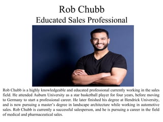 Rob Chubb is a highly knowledgeable and educated professional currently working in the sales
field. He attended Auburn University as a star basketball player for four years, before moving
to Germany to start a professional career. He later finished his degree at Hendrick University,
and is now pursuing a master’s degree in landscape architecture while working in automotive
sales. Rob Chubb is currently a successful salesperson, and he is pursuing a career in the field
of medical and pharmaceutical sales.
Rob Chubb
Educated Sales Professional
 