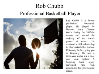 Rob Chubb
Professional Basketball Player
Rob Chubb is a former
professional basketball
player. He played for
German team Giessen
46er’s during the 2013-14
season and started the
majority of the team’s
games at center. He
received a full scholarship
to play basketball at Auburn
University before going pro
in Germany. He was a
three-year starter and a two-
year team captain. A
lingering back injury
prevented him from
continuing his professional
career.
 