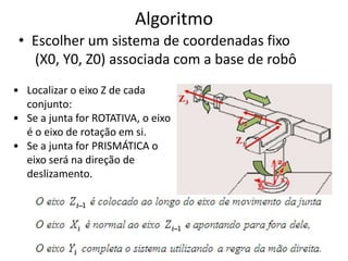Algoritmo
 • Escolher um sistema de coordenadas fixo
   (X0, Y0, Z0) associada com a base de robô
• Localizar o eixo Z de cada
  conjunto:
• Se a junta for ROTATIVA, o eixo
  é o eixo de rotação em si.
• Se a junta for PRISMÁTICA o
  eixo será na direção de
  deslizamento.
 