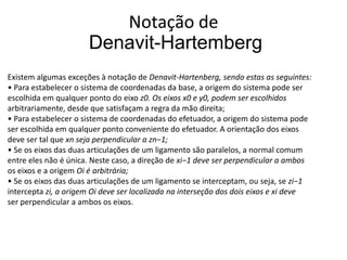 Notação de
                      Denavit-Hartemberg
Existem algumas exceções à notação de Denavit-Hartenberg, sendo estas as seguintes:
• Para estabelecer o sistema de coordenadas da base, a origem do sistema pode ser
escolhida em qualquer ponto do eixo z0. Os eixos x0 e y0, podem ser escolhidos
arbitrariamente, desde que satisfaçam a regra da mão direita;
• Para estabelecer o sistema de coordenadas do efetuador, a origem do sistema pode
ser escolhida em qualquer ponto conveniente do efetuador. A orientação dos eixos
deve ser tal que xn seja perpendicular a zn−1;
• Se os eixos das duas articulações de um ligamento são paralelos, a normal comum
entre eles não é única. Neste caso, a direção de xi−1 deve ser perpendicular a ambos
os eixos e a origem Oi é arbitrária;
• Se os eixos das duas articulações de um ligamento se interceptam, ou seja, se zi−1
intercepta zi, a origem Oi deve ser localizada na interseção dos dois eixos e xi deve
ser perpendicular a ambos os eixos.
 