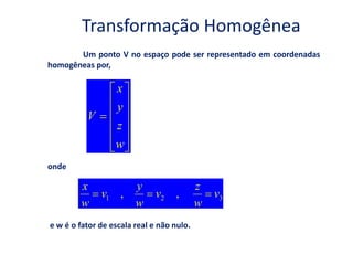 Transformação Homogênea
       Um ponto V no espaço pode ser representado em coordenadas
homogêneas por,

                   x
                   y
          V
                   z
                  w
onde

        x               y                  z
              v1 ,            v2 ,             v3
        w               w                  w
e w é o fator de escala real e não nulo.
 