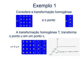 Exemplo 1
      Considere a transformação homogênea
             1 0 0 1                        1
             0 1 0 0                        0
      T                     e o ponto   u
             0 0 1 0                        0
             0 0 0 1                        1


    A transformação homogênea T, transforma
o ponto u em um ponto v,
              1 0 0 1   1    2
              0 1 0 0   0    0
v = T. u =
              0 0 1 0   0    0
              0 0 0 1   1    1
 
