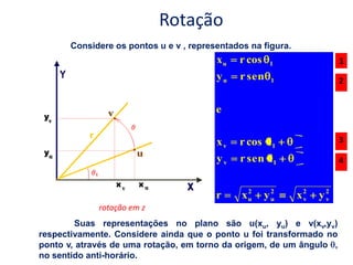 Rotação
       Considere os pontos u e v , representados na figura.
                                         xu   r cos    1                1
                                         yu   r sen    1                2


                                         e

                                         xv   r cos                     3
                                                       1

                                         yv   r sen    1                4


                                                2      2
                                         r     xu     yu      x2
                                                               v   y2
                                                                    v
             rotação em z
        Suas representações no plano são u(xu, yu) e v(xv,yv)
respectivamente. Considere ainda que o ponto u foi transformado no
ponto v, através de uma rotação, em torno da origem, de um ângulo ,
no sentido anti-horário.
 