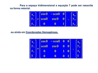 Para o espaço tridimensional a equação 7 pode ser reescrita
na forma vetorial:

                 xv      cos      sen     0       xu
                 yv     sen      cos      0   .   yu
                 zv        0       0      1       zu

ou ainda em Coordenadas Homogêneas,


                 xv      cos      sen     0 0          xu
                 yv      sen     cos      0 0          yu
                                                  .
                 zv        0       0      1 0          zu
                 1         0       0      0 1          1
 