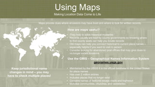 Using Maps
Making Location Data Come to Life
How are maps useful?
Maps provide clues where ancestors may have lived and where to look for written records.
• They help to solve historical mysteries
• Records usually are kept by county governments so knowing where
to find county seats can help you locate records
• Old maps can help you connect historical to current place names –
especially helpful if you want to visit in person
• Consider looking for abandoned post offices that may give clues to
no longer extant locations
Use the GMIS – Geographical Names Information System
geonames.usgs.gov
• Maintained by the USGS it is the official database in the United States
for place names
• Has over 2 million entries
• Includes places that no longer exist
• Contains names of features except roads and highways
• Includes communities, churches, and cemeteries
Keep jurisdictional name
changes in mind – you may
have to check multiple places!
 