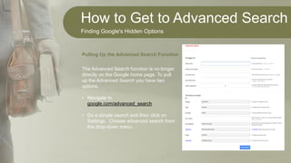 How to Get to Advanced Search
Finding Google's Hidden Options
The Advanced Search function is no longer
directly on the Google home page. To pull
up the Advanced Search you have two
options.
• Navigate to
google.com/advanced_search
• Do a simple search and then click on
Settings. Choose advanced search from
the drop-down menu.
Pulling Up the Advanced Search Function
 