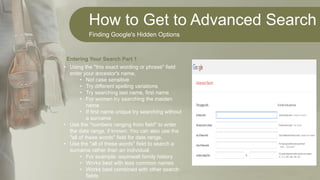 How to Get to Advanced Search
Finding Google's Hidden Options
• Using the "this exact wording or phrase" field
enter your ancestor's name.
• Not case sensitive
• Try different spelling variations
• Try searching last name, first name
• For women try searching the maiden
name
• If first name unique try searching without
a surname
• Use the "numbers ranging from field" to enter
the date range, if known. You can also use the
"all of these words" field for date range.
• Use the "all of these words" field to search a
surname rather than an individual.
• For example: aspinwall family history
• Works best with less common names
• Works best combined with other search
fields
Entering Your Search Part 1
 
