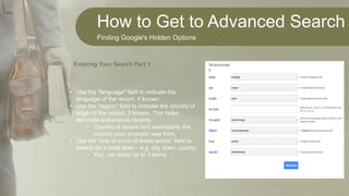 How to Get to Advanced Search
Finding Google's Hidden Options
• Use the "language" field to indicate the
language of the record, if known.
• Use the "region" field to indicate the country of
origin of the record, if known. This helps
eliminate extraneous records.
• Country of record isn't necessarily the
country your ancestor was from.
• Use the "one or more of these words" field to
search for a local area – e.g. city, town, county.
• You can enter up to 3 terms
Entering Your Search Part 1
 