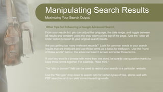 Manipulating Search Results
Maximizing Your Search Output
From your results list, you can adjust the language, the date range, and toggle between
all results and verbatim using the drop downs at the top of the page. Use the "clear all
limits" option to revert to your original search results.
Are you getting too many irrelevant records? Look for common words in your search
results that are irrelevant and use those terms as a basis for exclusion. Use the "none
of these words" field on the advanced search screen and enter those terms.
If your key word is a phrase with more than one word, be sure to use quotation marks to
keep those terms together. For example, "New York."
The "site or domain" field can be used to restrict your search to a particular website.
Use the "file type" drop down to search only for certain types of files. Works well with
PDF searches and can yield some interesting results.
Other Tips for Enhancing a Google Advanced Search
 