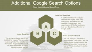 Additional Google Search Options
Other Useful Google Based Tools
B C
A
You can perform your search and
just look for images. You can make
surprising finds. You can also use
the reverse image search to check
for duplicate records or to help
identify unknown images.
Image Searches
You can build your own search
string yourself if you build it with the
correct syntax. Once you do a few
advanced searches you can get a
feel for how to construct the syntax
on your own.
Build Your Own Search
It is often beneficial to save your
searches and repeat them every
few months, as new records are
available. You can save your
search as an HTML file, bookmark
it, or use Google Issue Tracker or
Google Alerts.
Save Your Searches
 