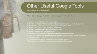 Other Useful Google Tools
Maximizing Your Research
1. Alerts – get notification of new records
2. Books – over 25 million books have been digitized; best if search by surname
3. Dashboard – an overview of your services and saved data
4. Docs – the voice-to-text feature is awesome
5. Drive – centralized storage for all of your files
6. Earth – current and historical maps
7. Forms – use for research logs or surveys for family members
8. Groups – search surnames and other keywords; many are no longer active but
archives exist
9. Image Search- search keywords or use reverse search
10.Input tools – useful for entering accent and diacritical marks
Many Other Google Tools Have Genealogical – Voice to Uses
 
