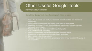 Other Useful Google Tools
Maximizing Your Research
1. Keep – like Evernote; can track your research, create to-do lists, and maintain a
research log
2. Maps – create custom maps and embed those maps in other places
3. Newspaper Archives – 25,000 historical papers; need to use Pinterest or screen
captures to save images
4. Photos – backup and share scanned family photographs
5. Plus – like Facebook; networking
6. Search – sometimes a simple search can yield surprising results
7. Sheets –can be auto-filled from Forms to collect family data
8. Sites – create a free family website
9. Translate – create lists of common genealogical terms in your ancestors' language to
use in searches
Many Other Google Tools Have Genealogical – Voice to Uses
 