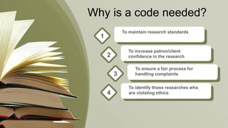 Why is a code needed?
To maintain research standards
1
To increase patron/client
confidence in the research2
To ensure a fair process for
handling complaints3
To identify those researches who
are violating ethics4
 