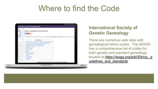 Where to find the Code
International Society of
Genetic Genealogy
There are numerous web sites with
genealogical ethics codes. The ISOGG
has a comprehensive list of codes for
both genetic and standard genealogy
located at https://isogg.org/wiki/Ethics,_g
uidelines_and_standards.
 