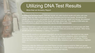 Utilizing DNA Test Results
More than an Ancestry Report
In addition to ancestral origins, DNA test results can yield medical results and solve cold case
crimes. They can help connect missing family members and find lost people. Sometimes the
results can be shocking, and people can find surprises that both delight and dismay. Be prepared
for anything and be sensitive to how results will make others feel. The results of DNA tests can
have both positive effects and those that may be ethically questionable.
Many of these tests enable customers to use the familiar connections to communicate with DNA
matches. Sometimes this can result in major research links and productive contacts. Other times,
people are just not interested in making a connection.
Non-paternity events (or not parent expected) can be important to the individual but may cause
family members hurt or embarrassment. These can result from adoptions, donor conceptions,
intercourse with multiple partners, non-consensual sex, medical errors, or kidnapping. Finding
these can have life-changing impacts. These tests allow adoptees to get around adoption regulator
laws.
Third-party sites like GEDmatch and DNA Painter provide extensive tools for DNA and genetic
analysis suitable for genealogical purposes. However, as a public database third parties are able to
obtain information, though there are ways to protect your security.
Be Prepared for Surprises!
 