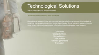 Technological Solutions
What sorts of tools are available?
Genealogical research in the technological age benefits from a number of technological
tools that the genealogist can add to their bag of tricks. Some help with research directly,
while others help you organize your information to indirectly assist your research.
Databases
Geospatial tools
Spreadsheets
Tree makers
Timeline generators
Translators
Breaking Down the Brick Wall and More
 