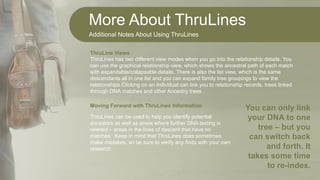 More About ThruLines
Additional Notes About Using ThruLines
ThruLines has two different view modes when you go into the relationship details. You
can use the graphical relationship view, which shows the ancestral path of each match
with expandable/collapsable details. There is also the list view, which is the same
descendants all in one list and you can expand family tree groupings to view the
relationships.Clicking on an individual can link you to relationship records, trees linked
through DNA matches and other Ancestry trees.
ThruLine Views
ThruLines can be used to help you identify potential
ancestors as well as areas where further DNA testing is
needed – areas in the lines of descent that have no
matches. Keep in mind that ThruLines does sometimes
make mistakes, so be sure to verify any finds with your own
research.
Moving Forward with ThruLines Information
You can only link
your DNA to one
tree – but you
can switch back
and forth. It
takes some time
to re-index.
 