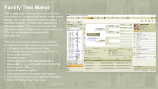 Family Tree Maker
FTM is genealgoy software you can use to track
information you've researched and to create charts,
reports, and books containing that information. It is
currently owned by Ancestry and managed by
SoftwareMacKiev. You can synchronize data
between Ancestry's database and your instance of
FTM. It also somewhat interfaces with
FamilySearch.
There are many unique features this software
provides that provide a bonus to your research:
• Can upload and download your trees
• Can designate a genealogical next of kin to
inherit your research
• Interactive maps
• Photo Darkroom to fix fade photographs
• Mass editing – e.g. consistent name formatting
• Ability to work offline
• Historical weather reports
• Undo feature and emergency tree restore
• Tree Vault cloud services to back up your data
• Color-coding for visual overviews
 