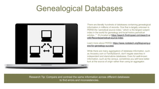 Genealogical Databases
There are literally hundreds of databases containing genealogical
information in millions of records. One that is largely unknown is
PERSI the “periodical source index,” which is the largest subject
index in the world for genealogy and local history periodical
articles..’” It's located at https://search.findmypast.com/search-w
orld-Records/periodical-source-index.
Learn more about PERSI: https://www.rootstech.org/blog/using-p
ersi-for-genealogy-success
While there are many aggregators of database information, such
as Ancestry.com or FamilySearch, don't negate searches in
independent and stand-alone databases. Even for well-known
information, such as the census, sometimes you will have better
luck at the source of origin rather than using an aggregator.
Research Tip: Compare and contrast the same information across different databases
to find errors and inconsistencies.
 