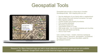Geospatial Tools
Geospatial tools provide a unique way to visualize
Genealogical data. With mapping tools you can:
• See the distribution of your family within a neighborhood
• Get a visual of the most common surnames in an area
• Note migration patterns
• Confirm location and property boundaries
• Find ancestral addresses
• Plot family property lines
• Tag timeline events on a map
• Plan locale visits – e.g. to local cemeteries and churches
• Share data with friends and family
• And so much more!
Use a variety of maps – modern, historical, topological,
insurance, military, panoramic, demographic, occupational,
etc. Many types of maps have information useful for
genealogical research.
Research Tip: Many historical maps are held in local collections and published works and are not available
online. However, Google Earth does provide historical imagery, as do other online sources.
 