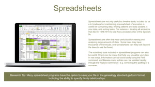 Spreadsheets
Spreadsheets are not only useful as timeline tools, but also for us
e in timelines but maintaining a spreadsheet of ancestors is
useful for comparing data, finding patterns and data clusters in
your data, and sorting tasks. For instance – locating all ancestors
that died in 1918-1919 to see if any ancestors died of the Spanish
flu.
Spreadsheets are often the most useful tool for viewing and
analyzing large amounts of data. Some trees may have
thousands of individuals, and spreadsheets can help look beyond
the trees to see the forest.
The subsidiary tools included in spreadsheet programs can also
be useful. Charts can be made that help you visualize your data
in new ways. Information can be found easily using the Find
command, and likewise many entries can be updated rapidly
through the Replace command – e.g. correcting the spelling of a
surname.
Research Tip: Many spreadsheet programs have the option to save your file in the genealogy standard gedcom format
including the ability to specify family relationships.
 