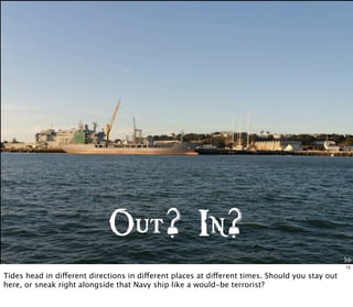 Me
Out? In?
12
Tides head in different directions in different places at different times. Should you stay out
here, or sneak right alongside that Navy ship like a would-be terrorist?
 