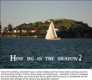 Me
How big is the shadow?
14
Every hill, building, and wharf casts a wind shadow and has funny winds swirling around it
and funneling nearby. If those funny winds are helping you - awesome. If they’re stopping
you from getting where you want to go? Not so good. And of course, it all depends on the
direction and strength of the wind at any particular moment.
 